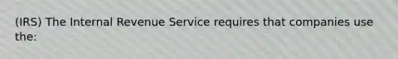 (IRS) The Internal Revenue Service requires that companies use the: