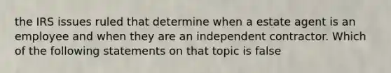 the IRS issues ruled that determine when a estate agent is an employee and when they are an independent contractor. Which of the following statements on that topic is false