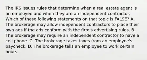 The IRS issues rules that determine when a real estate agent is an employee and when they are an independent contractor. Which of these following statements on that topic is FALSE? A. The brokerage may allow independent contractors to place their own ads if the ads conform with the firm's advertising rules. B. The brokerage may require an independent contractor to have a cell phone. C. The brokerage takes taxes from an employee's paycheck. D. The brokerage tells an employee to work certain hours.