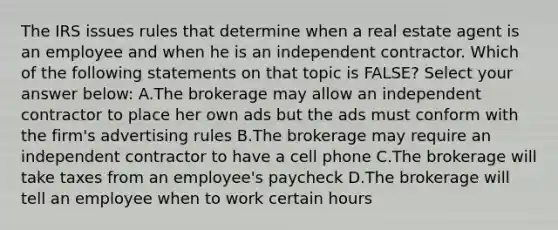 The IRS issues rules that determine when a real estate agent is an employee and when he is an independent contractor. Which of the following statements on that topic is FALSE? Select your answer below: A.The brokerage may allow an independent contractor to place her own ads but the ads must conform with the firm's advertising rules B.The brokerage may require an independent contractor to have a cell phone C.The brokerage will take taxes from an employee's paycheck D.The brokerage will tell an employee when to work certain hours