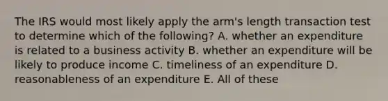 The IRS would most likely apply the arm's length transaction test to determine which of the following? A. whether an expenditure is related to a business activity B. whether an expenditure will be likely to produce income C. timeliness of an expenditure D. reasonableness of an expenditure E. All of these