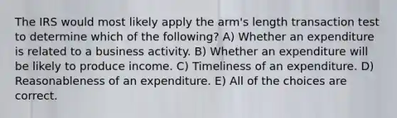 The IRS would most likely apply the arm's length transaction test to determine which of the following? A) Whether an expenditure is related to a business activity. B) Whether an expenditure will be likely to produce income. C) Timeliness of an expenditure. D) Reasonableness of an expenditure. E) All of the choices are correct.