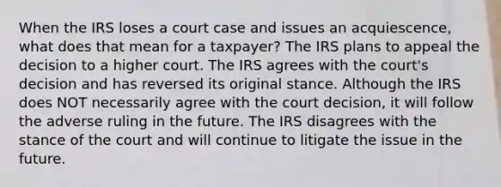 When the IRS loses a court case and issues an acquiescence, what does that mean for a taxpayer? The IRS plans to appeal the decision to a higher court. The IRS agrees with the court's decision and has reversed its original stance. Although the IRS does NOT necessarily agree with the court decision, it will follow the adverse ruling in the future. The IRS disagrees with the stance of the court and will continue to litigate the issue in the future.