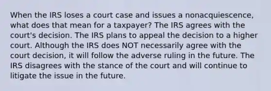 When the IRS loses a court case and issues a nonacquiescence, what does that mean for a taxpayer? The IRS agrees with the court's decision. The IRS plans to appeal the decision to a higher court. Although the IRS does NOT necessarily agree with the court decision, it will follow the adverse ruling in the future. The IRS disagrees with the stance of the court and will continue to litigate the issue in the future.