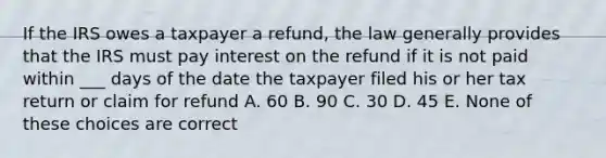 If the IRS owes a taxpayer a refund, the law generally provides that the IRS must pay interest on the refund if it is not paid within ___ days of the date the taxpayer filed his or her tax return or claim for refund A. 60 B. 90 C. 30 D. 45 E. None of these choices are correct