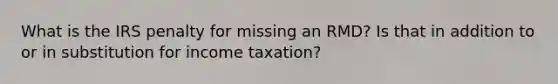 What is the IRS penalty for missing an RMD? Is that in addition to or in substitution for income taxation?