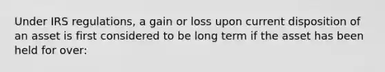 Under IRS regulations, a gain or loss upon current disposition of an asset is first considered to be long term if the asset has been held for over: