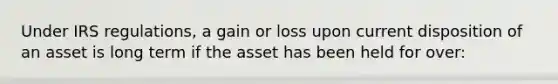 Under IRS regulations, a gain or loss upon current disposition of an asset is long term if the asset has been held for over: