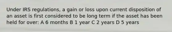 Under IRS regulations, a gain or loss upon current disposition of an asset is first considered to be long term if the asset has been held for over: A 6 months B 1 year C 2 years D 5 years