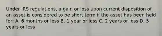 Under IRS regulations, a gain or loss upon current disposition of an asset is considered to be short term if the asset has been held for: A. 6 months or less B. 1 year or less C. 2 years or less D. 5 years or less