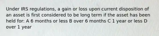 Under IRS regulations, a gain or loss upon current disposition of an asset is first considered to be long term if the asset has been held for: A 6 months or less B over 6 months C 1 year or less D over 1 year