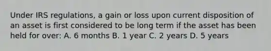 Under IRS regulations, a gain or loss upon current disposition of an asset is first considered to be long term if the asset has been held for over: A. 6 months B. 1 year C. 2 years D. 5 years