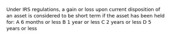 Under IRS regulations, a gain or loss upon current disposition of an asset is considered to be short term if the asset has been held for: A 6 months or less B 1 year or less C 2 years or less D 5 years or less