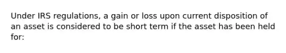 Under IRS regulations, a gain or loss upon current disposition of an asset is considered to be short term if the asset has been held for: