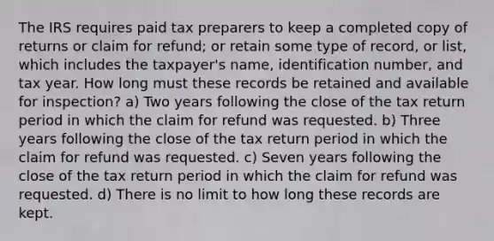 The IRS requires paid tax preparers to keep a completed copy of returns or claim for refund; or retain some type of record, or list, which includes the taxpayer's name, identification number, and tax year. How long must these records be retained and available for inspection? a) Two years following the close of the tax return period in which the claim for refund was requested. b) Three years following the close of the tax return period in which the claim for refund was requested. c) Seven years following the close of the tax return period in which the claim for refund was requested. d) There is no limit to how long these records are kept.