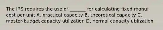 The IRS requires the use of _______ for calculating fixed manuf cost per unit A. practical capacity B. theoretical capacity C. master-budget capacity utilization D. normal capacity utilization