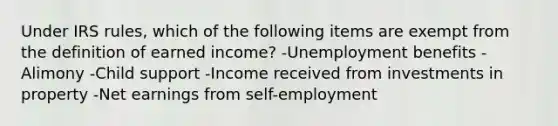 Under IRS rules, which of the following items are exempt from the definition of earned income? -Unemployment benefits -Alimony -Child support -Income received from investments in property -Net earnings from self-employment