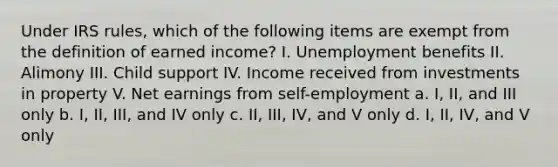 Under IRS rules, which of the following items are exempt from the definition of earned income? I. Unemployment benefits II. Alimony III. Child support IV. Income received from investments in property V. Net earnings from self-employment a. I, II, and III only b. I, II, III, and IV only c. II, III, IV, and V only d. I, II, IV, and V only