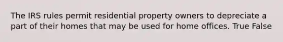 The IRS rules permit residential property owners to depreciate a part of their homes that may be used for home offices. True False