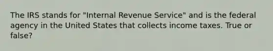 The IRS stands for "Internal Revenue Service" and is the federal agency in the United States that collects income taxes. True or false?