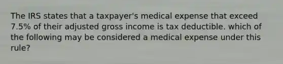 The IRS states that a taxpayer's medical expense that exceed 7.5% of their adjusted gross income is tax deductible. which of the following may be considered a medical expense under this rule?