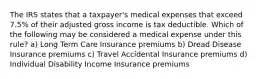 The IRS states that a taxpayer's medical expenses that exceed 7.5% of their adjusted gross income is tax deductible. Which of the following may be considered a medical expense under this rule? a) Long Term Care Insurance premiums b) Dread Disease Insurance premiums c) Travel Accidental Insurance premiums d) Individual Disability Income Insurance premiums