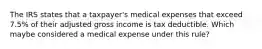 The IRS states that a taxpayer's medical expenses that exceed 7.5% of their adjusted gross income is tax deductible. Which maybe considered a medical expense under this rule?