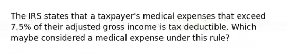 The IRS states that a taxpayer's medical expenses that exceed 7.5% of their adjusted gross income is tax deductible. Which maybe considered a medical expense under this rule?