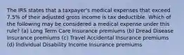 The IRS states that a taxpayer's medical expenses that exceed 7.5% of their adjusted gross income is tax deductible. Which of the following may be considered a medical expense under this rule? (a) Long Term Care Insurance premiums (b) Dread Disease Insurance premiums (c) Travel Accidental Insurance premiums (d) Individual Disability Income Insurance premiums