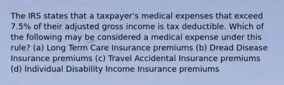 The IRS states that a taxpayer's medical expenses that exceed 7.5% of their adjusted gross income is tax deductible. Which of the following may be considered a medical expense under this rule? (a) Long Term Care Insurance premiums (b) Dread Disease Insurance premiums (c) Travel Accidental Insurance premiums (d) Individual Disability Income Insurance premiums