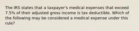 The IRS states that a taxpayer's medical expenses that exceed 7.5% of their adjusted gross income is tax deductible. Which of the following may be considered a medical expense under this rule?