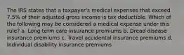 The IRS states that a taxpayer's medical expenses that exceed 7.5% of their adjusted gross income is tax deductible. Which of the following may be considered a medical expense under this rule? a. Long term care insurance premiums b. Dread disease insurance premiums c. Travel accidental insurance premiums d. Individual disability insurance premiums