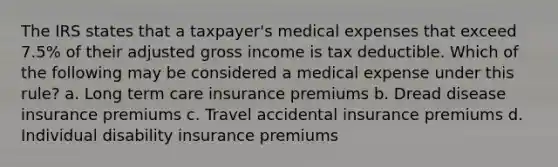 The IRS states that a taxpayer's medical expenses that exceed 7.5% of their adjusted gross income is tax deductible. Which of the following may be considered a medical expense under this rule? a. Long term care insurance premiums b. Dread disease insurance premiums c. Travel accidental insurance premiums d. Individual disability insurance premiums