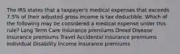 The IRS states that a taxpayer's medical expenses that exceeds 7.5% of their adjusted gross income is tax deductible. Which of the following may be considered a medical expense under this rule? Long Term Care Insurance premiums Dread Disease Insurance premiums Travel Accidental Insurance premiums Individual Disability Income Insurance premiums