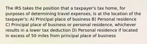 The IRS takes the position that a taxpayer's tax home, for purposes of determining travel expenses, is at the location of the taxpayer's: A) Principal place of business B) Personal residence C) Principal place of business or personal residence, whichever results in a lower tax deduction D) Personal residence if located in excess of 50 miles from principal place of business