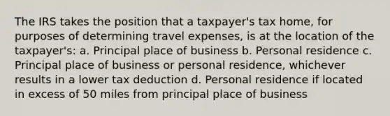 The IRS takes the position that a taxpayer's tax home, for purposes of determining travel expenses, is at the location of the taxpayer's: a. Principal place of business b. Personal residence c. Principal place of business or personal residence, whichever results in a lower tax deduction d. Personal residence if located in excess of 50 miles from principal place of business