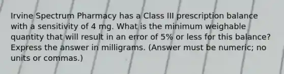 Irvine Spectrum Pharmacy has a Class III prescription balance with a sensitivity of 4 mg. What is the minimum weighable quantity that will result in an error of 5% or less for this balance? Express the answer in milligrams. (Answer must be numeric; no units or commas.)