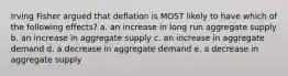 Irving Fisher argued that deflation is MOST likely to have which of the following effects? a. an increase in long run aggregate supply b. an increase in aggregate supply c. an increase in aggregate demand d. a decrease in aggregate demand e. a decrease in aggregate supply