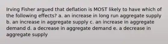 Irving Fisher argued that deflation is MOST likely to have which of the following effects? a. an increase in long run aggregate supply b. an increase in aggregate supply c. an increase in aggregate demand d. a decrease in aggregate demand e. a decrease in aggregate supply