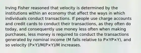 Irving Fisher reasoned that velocity is determined by the institutions within an economy that affect the ways in which individuals conduct transactions. If people use charge accounts and credit cards to conduct their transactions, as they often do today, and consequently use money less often when making purchases, less money is required to conduct the transactions generated by nominal income (M falls relative to P×YP×Y), and so velocity (P×Y)/M(P×Y)/M increases.