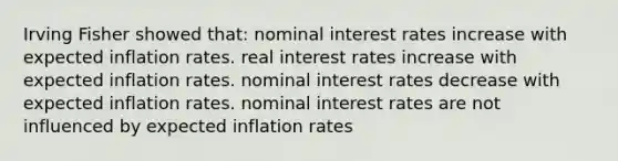 Irving Fisher showed that: nominal interest rates increase with expected inflation rates. real interest rates increase with expected inflation rates. nominal interest rates decrease with expected inflation rates. nominal interest rates are not influenced by expected inflation rates