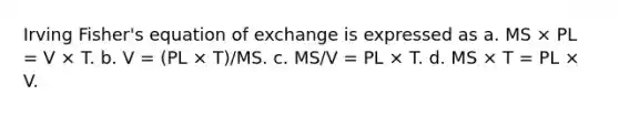 Irving Fisher's equation of exchange is expressed as a. MS × PL = V × T. b. V = (PL × T)/MS. c. MS/V = PL × T. d. MS × T = PL × V.