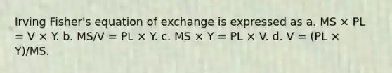 Irving Fisher's equation of exchange is expressed as a. MS × PL = V × Y. b. MS/V = PL × Y. c. MS × Y = PL × V. d. V = (PL × Y)/MS.