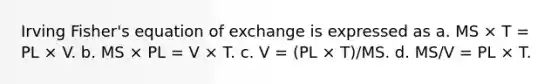 Irving Fisher's equation of exchange is expressed as a. MS × T = PL × V. b. MS × PL = V × T. c. V = (PL × T)/MS. d. MS/V = PL × T.