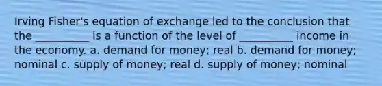 Irving Fisher's equation of exchange led to the conclusion that the __________ is a function of the level of __________ income in the economy. a. demand for money; real b. demand for money; nominal c. <a href='https://www.questionai.com/knowledge/kUIOOoB75i-supply-of-money' class='anchor-knowledge'>supply of money</a>; real d. supply of money; nominal