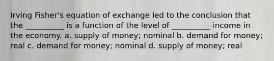 Irving Fisher's equation of exchange led to the conclusion that the __________ is a function of the level of __________ income in the economy. a. supply of money; nominal b. demand for money; real c. demand for money; nominal d. supply of money; real