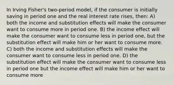 In Irving Fisher's two-period model, if the consumer is initially saving in period one and the real interest rate rises, then: A) both the income and substitution effects will make the consumer want to consume more in period one. B) the income effect will make the consumer want to consume less in period one, but the substitution effect will make him or her want to consume more. C) both the income and substitution effects will make the consumer want to consume less in period one. D) the substitution effect will make the consumer want to consume less in period one but the income effect will make him or her want to consume more