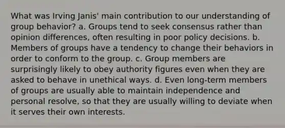 What was Irving Janis' main contribution to our understanding of group behavior? a. Groups tend to seek consensus rather than opinion differences, often resulting in poor policy decisions. b. Members of groups have a tendency to change their behaviors in order to conform to the group. c. Group members are surprisingly likely to obey authority figures even when they are asked to behave in unethical ways. d. Even long-term members of groups are usually able to maintain independence and personal resolve, so that they are usually willing to deviate when it serves their own interests.