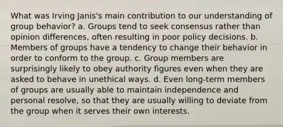 What was Irving Janis's main contribution to our understanding of group behavior? a. Groups tend to seek consensus rather than opinion differences, often resulting in poor policy decisions. b. Members of groups have a tendency to change their behavior in order to conform to the group. c. Group members are surprisingly likely to obey authority figures even when they are asked to behave in unethical ways. d. Even long-term members of groups are usually able to maintain independence and personal resolve, so that they are usually willing to deviate from the group when it serves their own interests.