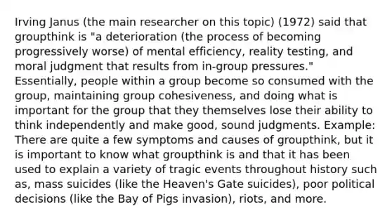 Irving Janus (the main researcher on this topic) (1972) said that groupthink is "a deterioration (the process of becoming progressively worse) of mental efficiency, reality testing, and moral judgment that results from in-group pressures." Essentially, people within a group become so consumed with the group, maintaining group cohesiveness, and doing what is important for the group that they themselves lose their ability to think independently and make good, sound judgments. Example: There are quite a few symptoms and causes of groupthink, but it is important to know what groupthink is and that it has been used to explain a variety of tragic events throughout history such as, mass suicides (like the Heaven's Gate suicides), poor political decisions (like the Bay of Pigs invasion), riots, and more.